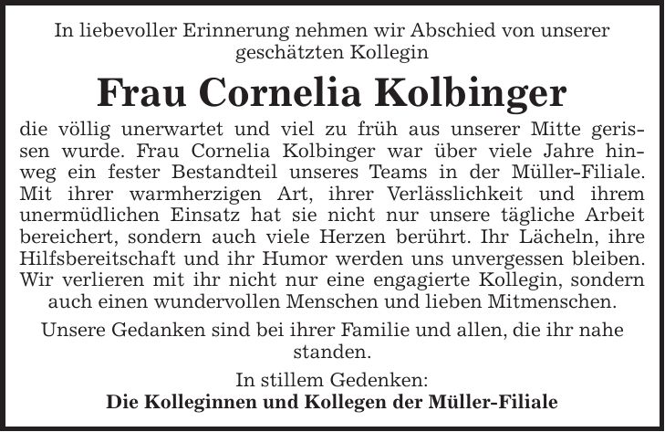 In liebevoller Erinnerung nehmen wir Abschied von unserer geschätzten Kollegin Frau Cornelia Kolbinger die völlig unerwartet und viel zu früh aus unserer Mitte gerissen wurde. Frau Cornelia Kolbinger war über viele Jahre hinweg ein fester Bestandteil unseres Teams in der Müller-Filiale. Mit ihrer warmherzigen Art, ihrer Verlässlichkeit und ihrem unermüdlichen Einsatz hat sie nicht nur unsere tägliche Arbeit bereichert, sondern auch viele Herzen berührt. Ihr Lächeln, ihre Hilfsbereitschaft und ihr Humor werden uns unvergessen bleiben. Wir verlieren mit ihr nicht nur eine engagierte Kollegin, sondern auch einen wundervollen Menschen und lieben Mitmenschen. Unsere Gedanken sind bei ihrer Familie und allen, die ihr nahe standen. In stillem Gedenken: Die Kolleginnen und Kollegen der Müller-Filiale
