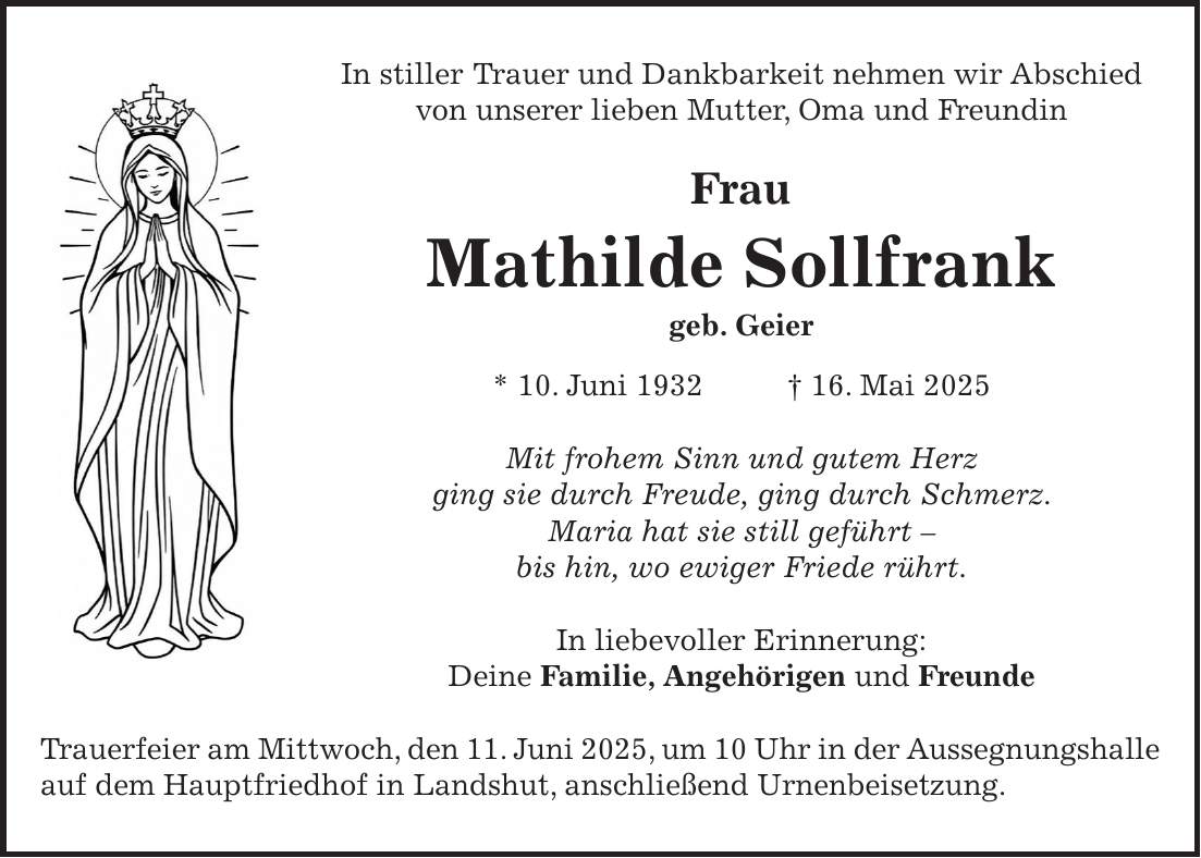In stiller Trauer und Dankbarkeit nehmen wir Abschied von unserer lieben Mutter, Oma und Freundin Frau Mathilde Sollfrank geb. Geier * 10. Juni 1932 + 16. Mai 2025 Mit frohem Sinn und gutem Herz ging sie durch Freude, ging durch Schmerz. Maria hat sie still geführt - bis hin, wo ewiger Friede rührt. In liebevoller Erinnerung: Deine Familie, Angehörigen und Freunde Trauerfeier am Mittwoch, den 11. Juni 2025, um 10 Uhr in der Aussegnungshalle auf dem Hauptfriedhof in Landshut, anschließend Urnenbeisetzung.