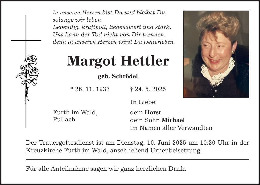 In unseren Herzen bist Du und bleibst Du, solange wir leben. Lebendig, kraftvoll, liebenswert und stark. Uns kann der Tod nicht von Dir trennen, denn in unseren Herzen wirst Du weiterleben. Margot Hettler geb. Schrödel * 26. 11. 1937 _ 24. 5. 2025 Furth im Wald, Pullach In Liebe: dein Horst dein Sohn Michael im Namen aller Verwandten Der Trauergottesdienst ist am Dienstag, 10. Juni 2025 um 10:30 Uhr in der Kreuzkirche Furth im Wald, anschließend Urnenbeisetzung. Für alle Anteilnahme sagen wir ganz herzlichen Dank.