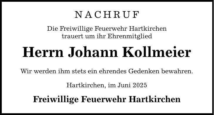 NACHRUF Die Freiwillige Feuerwehr Hartkirchen trauert um ihr Ehrenmitglied Herrn Johann Kollmeier Wir werden ihm stets ein ehrendes Gedenken bewahren. Hartkirchen, im Juni 2025 Freiwillige Feuerwehr Hartkirchen