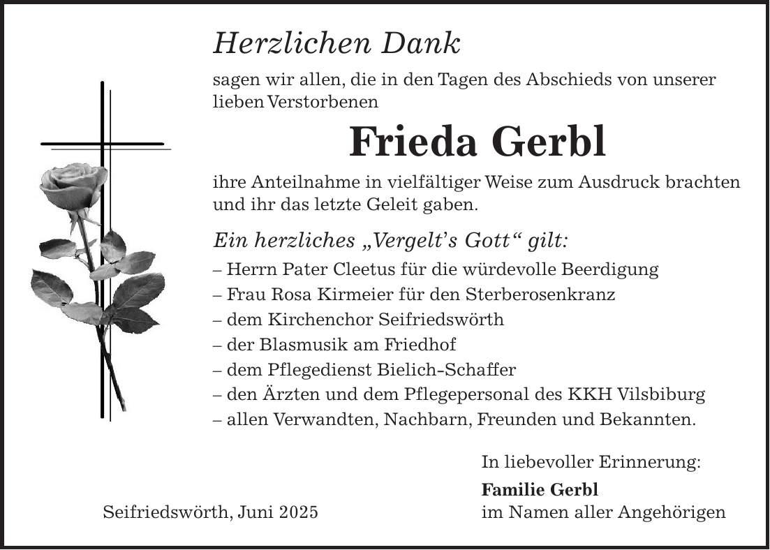Herzlichen Dank sagen wir allen, die in den Tagen des Abschieds von unserer lieben Verstorbenen Frieda Gerbl ihre Anteilnahme in vielfältiger Weise zum Ausdruck brachten und ihr das letzte Geleit gaben. Ein herzliches 'Vergelt's Gott' gilt: - Herrn Pater Cleetus für die würdevolle Beerdigung - Frau Rosa Kirmeier für den Sterberosenkranz - dem Kirchenchor Seifriedswörth - der Blasmusik am Friedhof - dem Pflegedienst Bielich-Schaffer - den Ärzten und dem Pflegepersonal des KKH Vilsbiburg - allen Verwandten, Nachbarn, Freunden und Bekannten. In liebevoller Erinnerung: Familie Gerbl Seifriedswörth, Juni 2025 im Namen aller Angehörigen