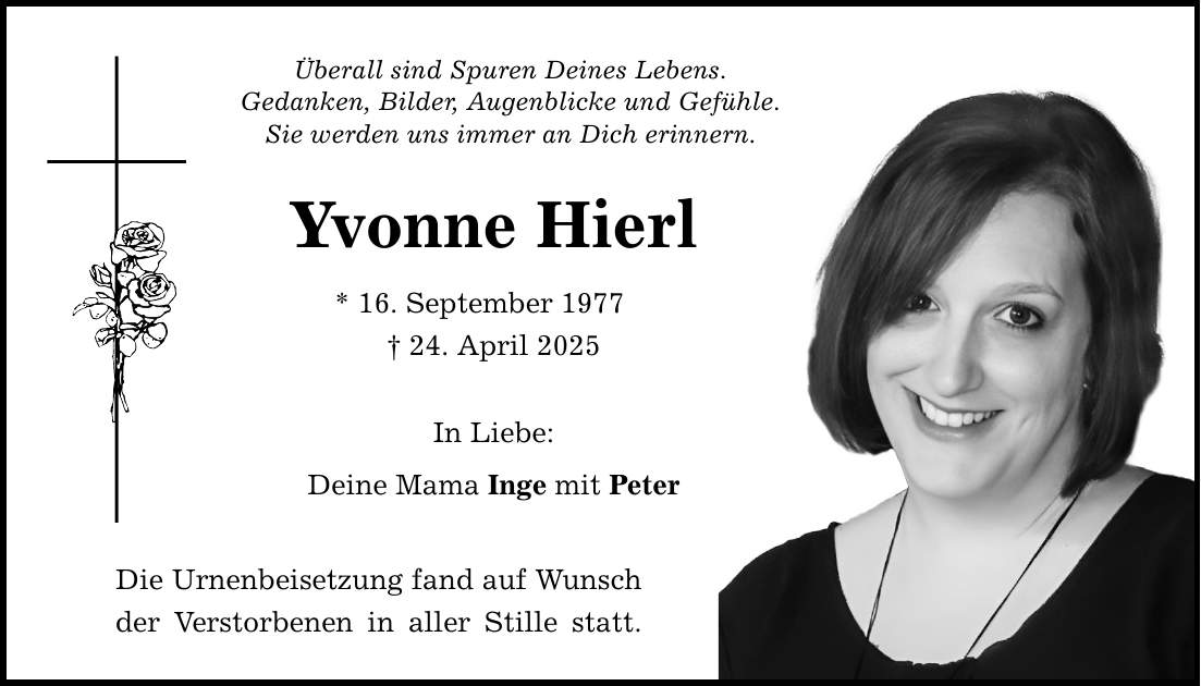 Überall sind Spuren Deines Lebens. Gedanken, Bilder, Augenblicke und Gefühle. Sie werden uns immer an Dich erinnern. Yvonne Hierl * 16. September 1977 _ 24. April 2025 In Liebe: Deine Mama Inge mit Peter Die Urnenbeisetzung fand auf Wunsch der Verstorbenen in aller Stille statt.