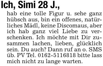 Ich, Simi 28 J.,hab eine tolle Figur u. sehe ganz hübsch aus, bin ein offenes, natürliches Mädl, keine Discomaus, aber ich hab ganz viel Liebe zu verschenken. Ich möchte mit Dir zusammen lachen, lieben, glücklich sein. Du auch? Dann ruf an o. SMS üb. PV Tel. *** bitte lass mich nicht zu lange warten.