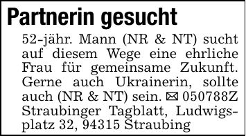 Partnerin gesucht52-jähr. Mann (NR & NT) sucht auf diesem Wege eine ehrliche Frau für gemeinsame Zukunft. Gerne auch Ukrainerin, sollte auch (NR & NT) sein. _ ***Z Straubinger Tagblatt, Ludwigsplatz 32, 94315 Straubing