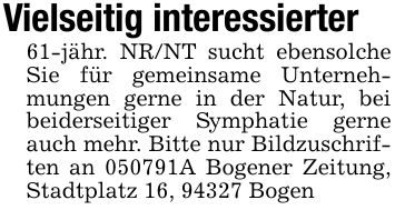 Vielseitig interessierter 61-jähr. NR/NT sucht ebensolche Sie für gemeinsame Unternehmungen gerne in der Natur, bei beiderseitiger Symphatie gerne auch mehr. Bitte nur Bildzuschriften an ***A Bogener Zeitung, Stadtplatz 16, 94327 Bogen