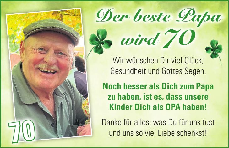 Wir wünschen Dir viel Glück, Gesundheit und Gottes Segen. Noch besser als Dich zum Papa zu haben, ist es, dass unsere Kinder Dich als OPA haben! Danke für alles, was Du für uns tust und uns so viel Liebe schenkst! Der beste Papa wird 70 70Geburtstag ist wohl ohne Frage, der schönste aller Ehrentage. Drum wollen wir keine Zeit verlieren, zum Wiegenfest Dir gratulieren. Wenn wir es auch nicht immer sagen, wir wissen, was wir an Dir haben. Denk stets daran, vergiss es nicht, wir lieben und wir brauchen Dich. Von Herzen alles Liebe und Gute zum 80. Geburtstag wünschen Dir Finn, Jann & Anne mit Mama & Papa.