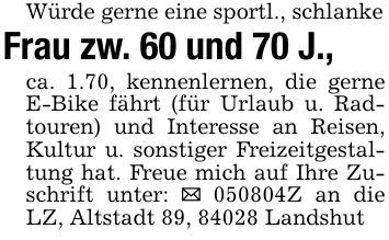 Würde gerne eine sportl., schlankeFrau zw. 60 und 70 J.,ca. 1.70, kennenlernen, die gerne E-Bike fährt (für Urlaub u. Radtouren) und Interesse an Reisen, Kultur u. sonstiger Freizeitgestaltung hat. Freue mich auf Ihre Zuschrift unter: _ ***Z an die LZ, Altstadt 89, 84028 Landshut