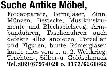 Suche Antike Möbel,Fotoapparate, Ferngläser, Zinn, Münzen, Bestecke, Musikinstrumente und Blechspielzeug, Armbanduhren, Taschenuhren auch defekte alles anbieten, Porzellan und Figuren, bunte Römergläser, kaufe alles vom 1. u. 2. Weltkrieg, Trachten-, Silber-u. Goldschmuck Tel.:*** o. ***
