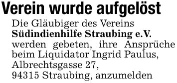 Verein wurde aufgelöstDie Gläubiger des VereinsSüdindienhilfe Straubing e.V.werden gebeten, ihre Ansprüche beim Liquidator Ingrid Paulus,Albrechtsgasse 27,94315 Straubing, anzumelden