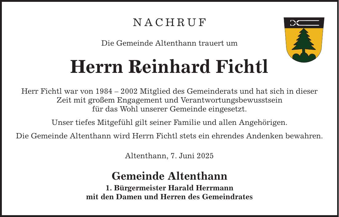 NACHRUF Die Gemeinde Altenthann trauert um Herrn Reinhard Fichtl Herr Fichtl war von *** Mitglied des Gemeinderats und hat sich in dieser Zeit mit großem Engagement und Verantwortungsbewusstsein für das Wohl unserer Gemeinde eingesetzt. Unser tiefes Mitgefühl gilt seiner Familie und allen Angehörigen. Die Gemeinde Altenthann wird Herrn Fichtl stets ein ehrendes Andenken bewahren. Altenthann, 7. Juni 2025 Gemeinde Altenthann 1. Bürgermeister Harald Herrmann mit den Damen und Herren des Gemeindrates