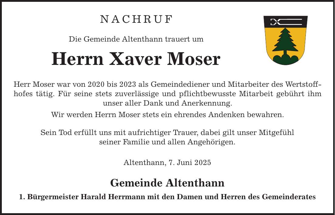 NACHRUF Die Gemeinde Altenthann trauert um Herrn Xaver Moser Herr Moser war von 2020 bis 2023 als Gemeindediener und Mitarbeiter des Wertstoffhofes tätig. Für seine stets zuverlässige und pflichtbewusste Mitarbeit gebührt ihm unser aller Dank und Anerkennung. Wir werden Herrn Moser stets ein ehrendes Andenken bewahren. Sein Tod erfüllt uns mit aufrichtiger Trauer, dabei gilt unser Mitgefühl seiner Familie und allen Angehörigen. Altenthann, 7. Juni 2025 Gemeinde Altenthann 1. Bürgermeister Harald Herrmann mit den Damen und Herren des Gemeinderates