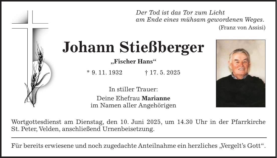 Der Tod ist das Tor zum Licht am Ende eines mühsam gewordenen Weges. (Franz von Assisi) Johann Stießberger 'Fischer Hans' * 9. 11. 1932 + 17. 5. 2025 In stiller Trauer: Deine Ehefrau Marianne im Namen aller Angehörigen Wortgottesdienst am Dienstag, den 10. Juni 2025, um 14.30 Uhr in der Pfarrkirche St. Peter, Velden, anschließend Urnenbeisetzung. Für bereits erwiesene und noch zugedachte Anteilnahme ein herzliches 'Vergelt's Gott'.