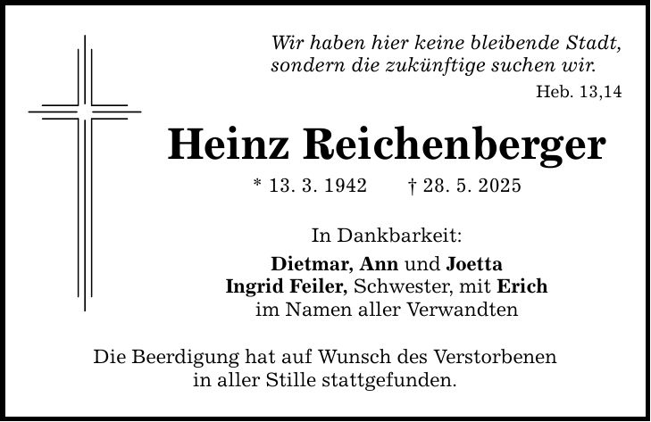 Wir haben hier keine bleibende Stadt, sondern die zukünftige suchen wir. Heb. 13,14 Heinz Reichenberger * 13. 3. 1942 _ 28. 5. 2025 In Dankbarkeit: Dietmar, Ann und Joetta Ingrid Feiler, Schwester, mit Erich im Namen aller Verwandten Die Beerdigung hat auf Wunsch des Verstorbenen in aller Stille stattgefunden.
