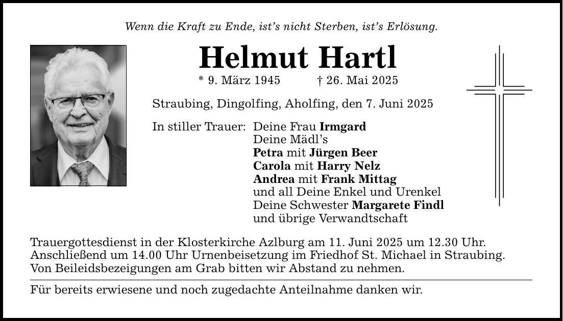 Wenn die Kraft zu Ende, ist's nicht Sterben, ist's Erlösung.Helmut Hartl* 9. März 1945 _ 26. Mai 2025Straubing, Dingolfing, Aholfing, den 7. Juni 2025In stiller Trauer:Deine Frau IrmgardDeine Mädl'sPetra mit Jürgen BeerCarola mit Harry NelzAndrea mit Frank Mittagund all Deine Enkel und UrenkelDeine Schwester Margarete Findlund übrige VerwandtschaftTrauergottesdienst in der Klosterkirche Azlburg am 11. Juni 2025 um 12.30 Uhr.Anschließend um 14.00 Uhr Urnenbeisetzung im Friedhof St. Michael in Straubing.Von Beileidsbezeigungen am Grab bitten wir Abstand zu nehmen.Für bereits erwiesene und noch zugedachte Anteilnahme danken wir.
