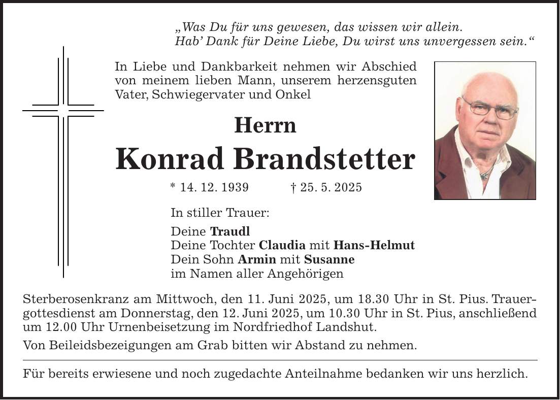 'Was Du für uns gewesen, das wissen wir allein. Hab' Dank für Deine Liebe, Du wirst uns unvergessen sein.' In Liebe und Dankbarkeit nehmen wir Abschied von meinem lieben Mann, unserem herzensguten Vater, Schwiegervater und Onkel Herrn Konrad Brandstetter * 14. 12. 1939 + 25. 5. 2025 In stiller Trauer: Deine Traudl Deine Tochter Claudia mit Hans-Helmut Dein Sohn Armin mit Susanne im Namen aller Angehörigen Sterberosenkranz am Mittwoch, den 11. Juni 2025, um 18.30 Uhr in St. Pius. Trauergottesdienst am Donnerstag, den 12. Juni 2025, um 10.30 Uhr in St. Pius, anschließend um 12.00 Uhr Urnenbeisetzung im Nordfriedhof Landshut. Von Beileidsbezeigungen am Grab bitten wir Abstand zu nehmen. Für bereits erwiesene und noch zugedachte Anteilnahme bedanken wir uns herzlich.
