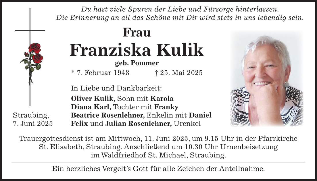  Du hast viele Spuren der Liebe und Fürsorge hinterlassen. Die Erinnerung an all das Schöne mit Dir wird stets in uns lebendig sein. Frau Franziska Kulik geb. Pommer * 7. Februar 1948 + 25. Mai 2025 In Liebe und Dankbarkeit: Oliver Kulik, Sohn mit Karola Diana Karl, Tochter mit Franky Straubing, Beatrice Rosenlehner, Enkelin mit Daniel 7. Juni 2025 Felix und Julian Rosenlehner, Urenkel Trauergottesdienst ist am Mittwoch, 11. Juni 2025, um 9.15 Uhr in der Pfarrkirche St. Elisabeth, Straubing. Anschließend um 10.30 Uhr Urnenbeisetzung im Waldfriedhof St. Michael, Straubing. Ein herzliches Vergelt's Gott für alle Zeichen der Anteilnahme. 