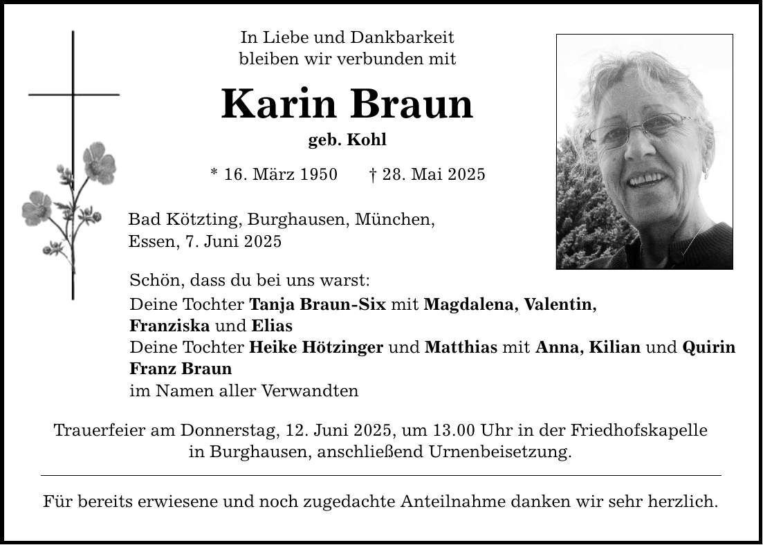 In Liebe und Dankbarkeit bleiben wir verbunden mit Karin Braun geb. Kohl * 16. März 1950 _ 28. Mai 2025 Bad Kötzting, Burghausen, München, Essen, 7. Juni 2025 Schön, dass du bei uns warst: Deine Tochter Tanja Braun-Six mit Magdalena, Valentin, Franziska und Elias Deine Tochter Heike Hötzinger und Matthias mit Anna, Kilian und Quirin Franz Braun im Namen aller Verwandten Trauerfeier am Donnerstag, 12. Juni 2025, um 13.00 Uhr in der Friedhofskapelle in Burghausen, anschließend Urnenbeisetzung. Für bereits erwiesene und noch zugedachte Anteilnahme danken wir sehr herzlich.
