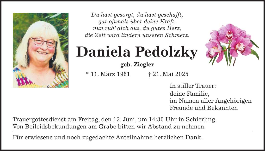 Du hast gesorgt, du hast geschafft, gar oftmals über deine Kraft, nun ruh' dich aus, du gutes Herz, die Zeit wird lindern unseren Schmerz. Daniela Pedolzky geb. Ziegler * 11. März 1961 + 21. Mai 2025 In stiller Trauer: deine Familie, im Namen aller Angehörigen Freunde und Bekannten Trauergottesdienst am Freitag, den 13. Juni, um 14:30 Uhr in Schierling. Von Beileidsbekundungen am Grabe bitten wir Abstand zu nehmen. Für erwiesene und noch zugedachte Anteilnahme herzlichen Dank.