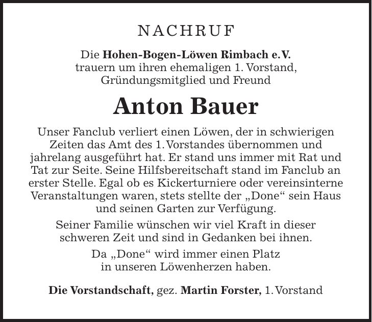 NACHRUF Die Hohen-Bogen-Löwen Rimbach e.V. trauern um ihren ehemaligen 1. Vorstand, Gründungsmitglied und Freund Anton Bauer Unser Fanclub verliert einen Löwen, der in schwierigen Zeiten das Amt des 1. Vorstandes übernommen und jahrelang ausgeführt hat. Er stand uns immer mit Rat und Tat zur Seite. Seine Hilfsbereitschaft stand im Fanclub an erster Stelle. Egal ob es Kickerturniere oder vereinsinterne Veranstaltungen waren, stets stellte der 'Done' sein Haus und seinen Garten zur Verfügung. Seiner Familie wünschen wir viel Kraft in dieser schweren Zeit und sind in Gedanken bei ihnen. Da 'Done' wird immer einen Platz in unseren Löwenherzen haben. Die Vorstandschaft, gez. Martin Forster, 1. Vorstand