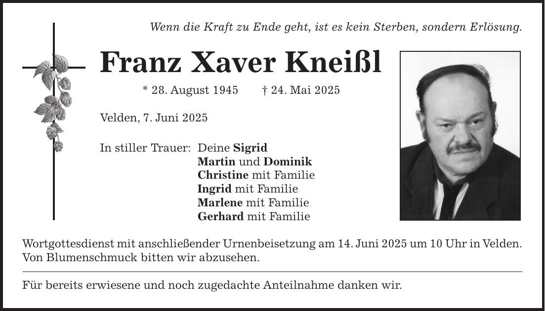 Wenn die Kraft zu Ende geht, ist es kein Sterben, sondern Erlösung. Franz Xaver Kneißl * 28. August 1945 + 24. Mai 2025 Velden, 7. Juni 2025 In stiller Trauer: Deine Sigrid Martin und Dominik Christine mit Familie Ingrid mit Familie Marlene mit Familie Gerhard mit Familie Wortgottesdienst mit anschließender Urnenbeisetzung am 14. Juni 2025 um 10 Uhr in Velden. Von Blumenschmuck bitten wir abzusehen. Für bereits erwiesene und noch zugedachte Anteilnahme danken wir.