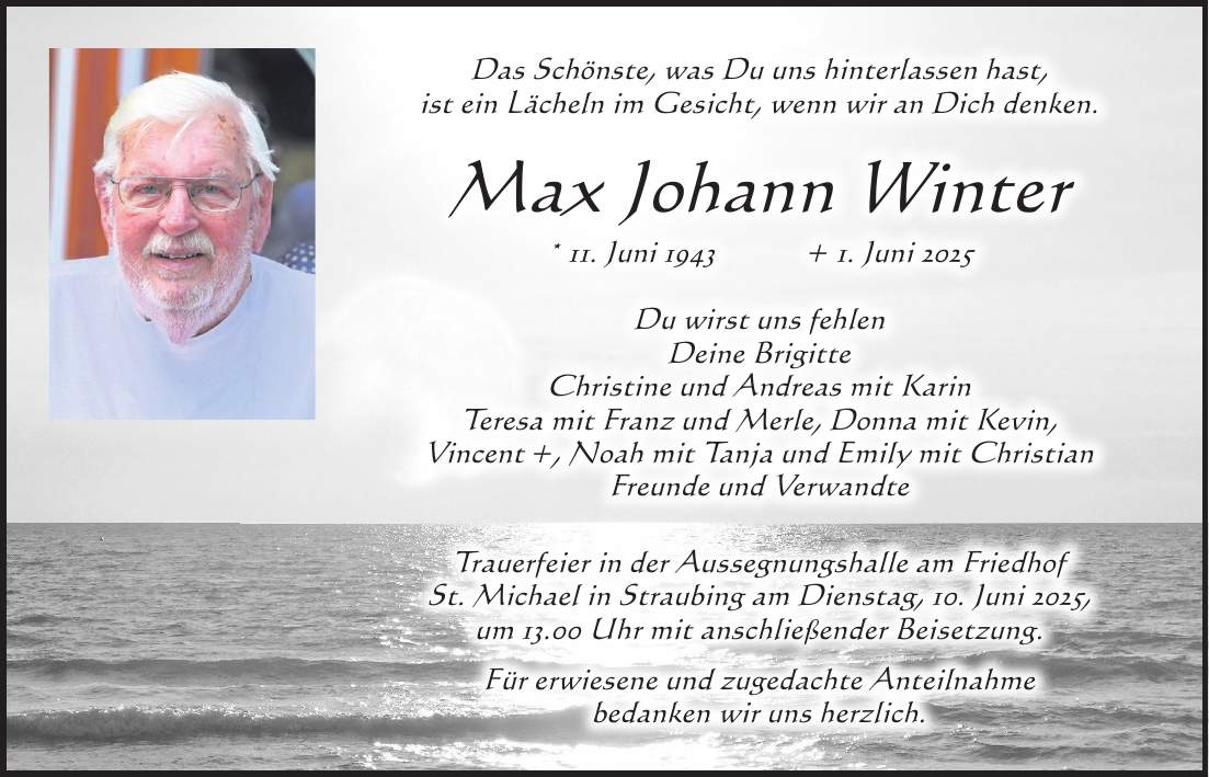Das Schönste, was Du uns hinterlassen hast, ist ein Lächeln im Gesicht, wenn wir an Dich denken. Max Johann Winter * 11. Juni 1943 + 1. Juni 2025 Du wirst uns fehlen Deine Brigitte Christine und Andreas mit Karin Teresa mit Franz und Merle, Donna mit Kevin, Vincent +, Noah mit Tanja und Emily mit Christian Freunde und Verwandte Trauerfeier in der Aussegnungshalle am Friedhof St. Michael in Straubing am Dienstag, 10. Juni 2025, um 13.00 Uhr mit anschließender Beisetzung. Für erwiesene und zugedachte Anteilnahme bedanken wir uns herzlich.