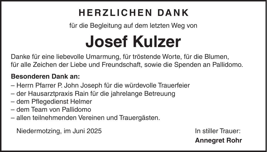 HERZLICHEN DANK für die Begleitung auf dem letzten Weg von Josef Kulzer Danke für eine liebevolle Umarmung, für tröstende Worte, für die Blumen, für alle Zeichen der Liebe und Freundschaft, sowie die Spenden an Pallidomo. Besonderen Dank an: - Herrn Pfarrer P. John Joseph für die würdevolle Trauerfeier - der Hausarztpraxis Rain für die jahrelange Betreuung - dem Pflegedienst Helmer - dem Team von Pallidomo - allen teilnehmenden Vereinen und Trauergästen. Niedermotzing, im Juni 2025 In stiller Trauer: Annegret Rohr