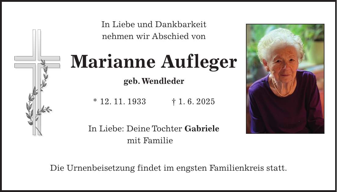 In Liebe und Dankbarkeit nehmen wir Abschied von Marianne Aufleger geb. Wendleder * 12. 11. 1933 + 1. 6. 2025 In Liebe: Deine Tochter Gabriele mit Familie Die Urnenbeisetzung findet im engsten Familienkreis statt.