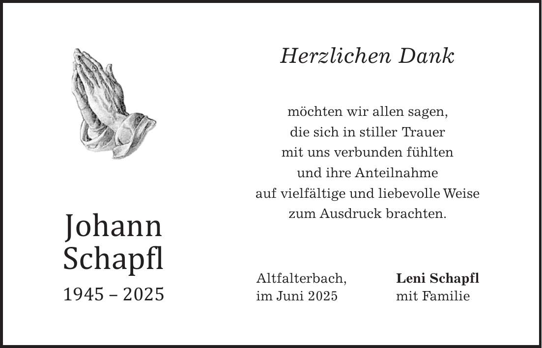 Herzlichen Dank möchten wir allen sagen, die sich in stiller Trauer mit uns verbunden fühlten und ihre Anteilnahme auf vielfältige und liebevolle Weise zum Ausdruck brachten. Altfalterbach, Leni Schapfl im Juni 2025 mit FamilieJohann Schapfl ***
