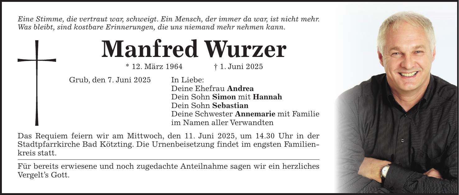 Eine Stimme, die vertraut war, schweigt. Ein Mensch, der immer da war, ist nicht mehr. Was bleibt, sind kostbare Erinnerungen, die uns niemand mehr nehmen kann. Manfred Wurzer * 12. März 1964 + 1. Juni 2025 Grub, den 7. Juni 2025 In Liebe: Deine Ehefrau Andrea Dein Sohn Simon mit Hannah Dein Sohn Sebastian Deine Schwester Annemarie mit Familie im Namen aller Verwandten Das Requiem feiern wir am Mittwoch, den 11. Juni 2025, um 14.30 Uhr in der Stadtpfarrkirche Bad Kötzting. Die Urnenbeisetzung findet im engsten Familienkreis statt. Für bereits erwiesene und noch zugedachte Anteilnahme sagen wir ein herzliches Vergelt's Gott.