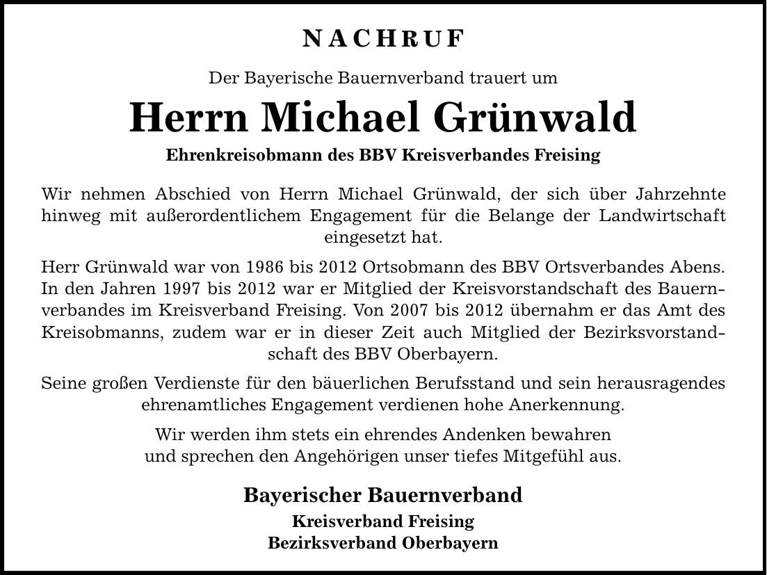 NACHRUF Der Bayerische Bauernverband trauert um Herrn Michael Grünwald Ehrenkreisobmann des BBV Kreisverbandes Freising Wir nehmen Abschied von Herrn Michael Grünwald, der sich über Jahrzehnte hinweg mit außerordentlichem Engagement für die Belange der Landwirtschaft eingesetzt hat. Herr Grünwald war von 1986 bis 2012 Ortsobmann des BBV Ortsverbandes Abens. In den Jahren 1997 bis 2012 war er Mitglied der Kreisvorstandschaft des Bauernverbandes im Kreisverband Freising. Von 2007 bis 2012 übernahm er das Amt des Kreisobmanns, zudem war er in dieser Zeit auch Mitglied der Bezirksvorstandschaft des BBV Oberbayern. Seine großen Verdienste für den bäuerlichen Berufsstand und sein herausragendes ehrenamtliches Engagement verdienen hohe Anerkennung. Wir werden ihm stets ein ehrendes Andenken bewahren und sprechen den Angehörigen unser tiefes Mitgefühl aus. Bayerischer Bauernverband Kreisverband Freising Bezirksverband Oberbayern