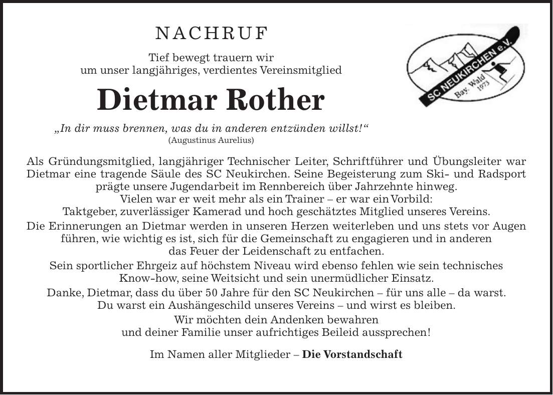 NACHRUF Tief bewegt trauern wir um unser langjähriges, verdientes Vereinsmitglied Dietmar Rother 'In dir muss brennen, was du in anderen entzünden willst!' (Augustinus Aurelius) Als Gründungsmitglied, langjähriger Technischer Leiter, Schriftführer und Übungsleiter war Dietmar eine tragende Säule des SC Neukirchen. Seine Begeisterung zum Ski- und Radsport prägte unsere Jugendarbeit im Rennbereich über Jahrzehnte hinweg. Vielen war er weit mehr als ein Trainer - er war ein Vorbild: Taktgeber, zuverlässiger Kamerad und hoch geschätztes Mitglied unseres Vereins. Die Erinnerungen an Dietmar werden in unseren Herzen weiterleben und uns stets vor Augen führen, wie wichtig es ist, sich für die Gemeinschaft zu engagieren und in anderen das Feuer der Leidenschaft zu entfachen. Sein sportlicher Ehrgeiz auf höchstem Niveau wird ebenso fehlen wie sein technisches Know-how, seine Weitsicht und sein unermüdlicher Einsatz. Danke, Dietmar, dass du über 50 Jahre für den SC Neukirchen - für uns alle - da warst. Du warst ein Aushängeschild unseres Vereins - und wirst es bleiben. Wir möchten dein Andenken bewahren und deiner Familie unser aufrichtiges Beileid aussprechen! Im Namen aller Mitglieder - Die Vorstandschaft