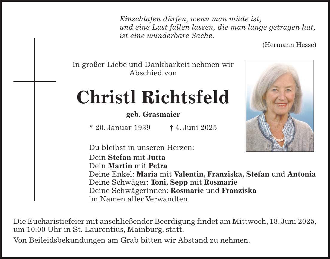 Einschlafen dürfen, wenn man müde ist, und eine Last fallen lassen, die man lange getragen hat, ist eine wunderbare Sache. (Hermann Hesse) In großer Liebe und Dankbarkeit nehmen wir Abschied von Christl Richtsfeld geb. Grasmaier * 20. Januar 1939 + 4. Juni 2025 Du bleibst in unseren Herzen: Dein Stefan mit Jutta Dein Martin mit Petra Deine Enkel: Maria mit Valentin, Franziska, Stefan und Antonia Deine Schwäger: Toni, Sepp mit Rosmarie Deine Schwägerinnen: Rosmarie und Franziska im Namen aller Verwandten Die Eucharistiefeier mit anschließender Beerdigung findet am Mittwoch, 18. Juni 2025, um 10.00 Uhr in St. Laurentius, Mainburg, statt. Von Beileidsbekundungen am Grab bitten wir Abstand zu nehmen.