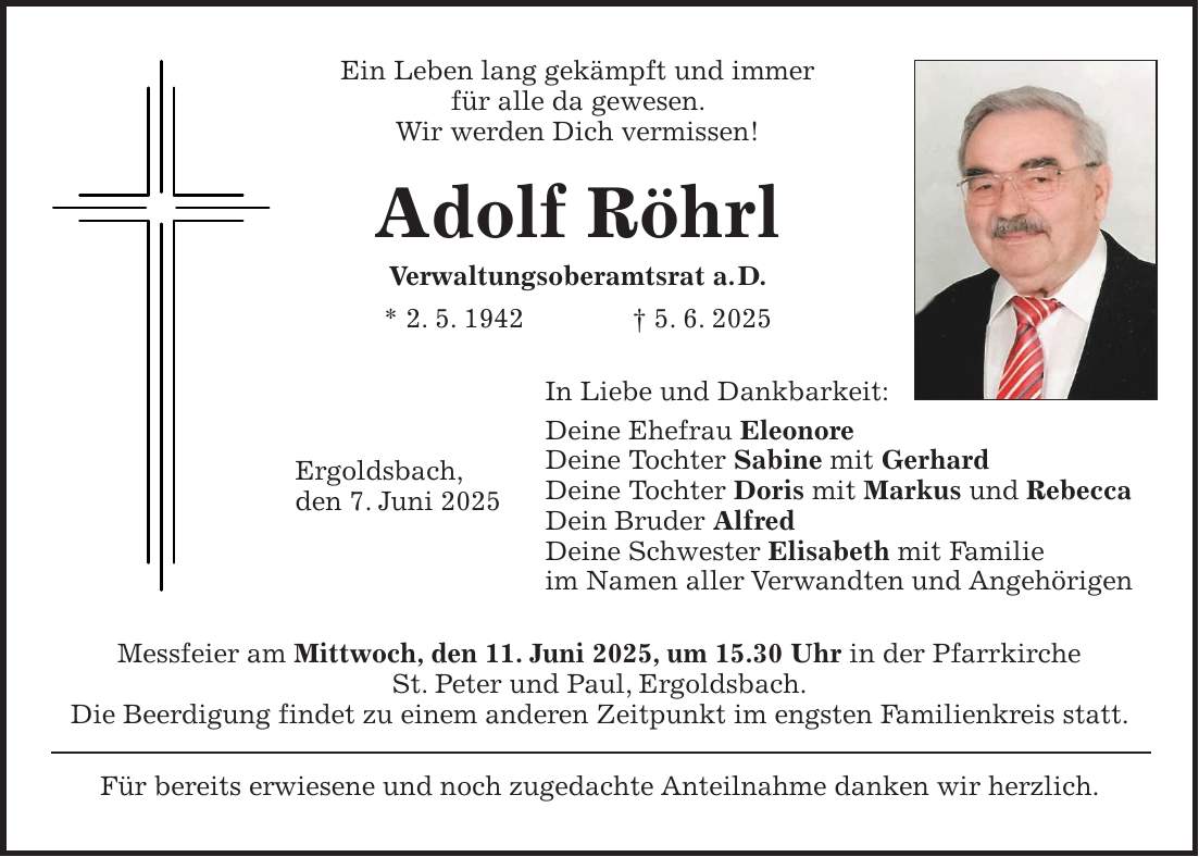 Ein Leben lang gekämpft und immer für alle da gewesen. Wir werden Dich vermissen! Adolf Röhrl Verwaltungsoberamtsrat a. D. * 2. 5. 1942 + 5. 6. 2025 In Liebe und Dankbarkeit: Deine Ehefrau Eleonore Deine Tochter Sabine mit Gerhard Deine Tochter Doris mit Markus und Rebecca Dein Bruder Alfred Deine Schwester Elisabeth mit Familie im Namen aller Verwandten und Angehörigen Messfeier am Mittwoch, den 11. Juni 2025, um 15.30 Uhr in der Pfarrkirche St. Peter und Paul, Ergoldsbach. Die Beerdigung findet zu einem anderen Zeitpunkt im engsten Familienkreis statt. Für bereits erwiesene und noch zugedachte Anteilnahme danken wir herzlich.Ergoldsbach, den 7. Juni 2025