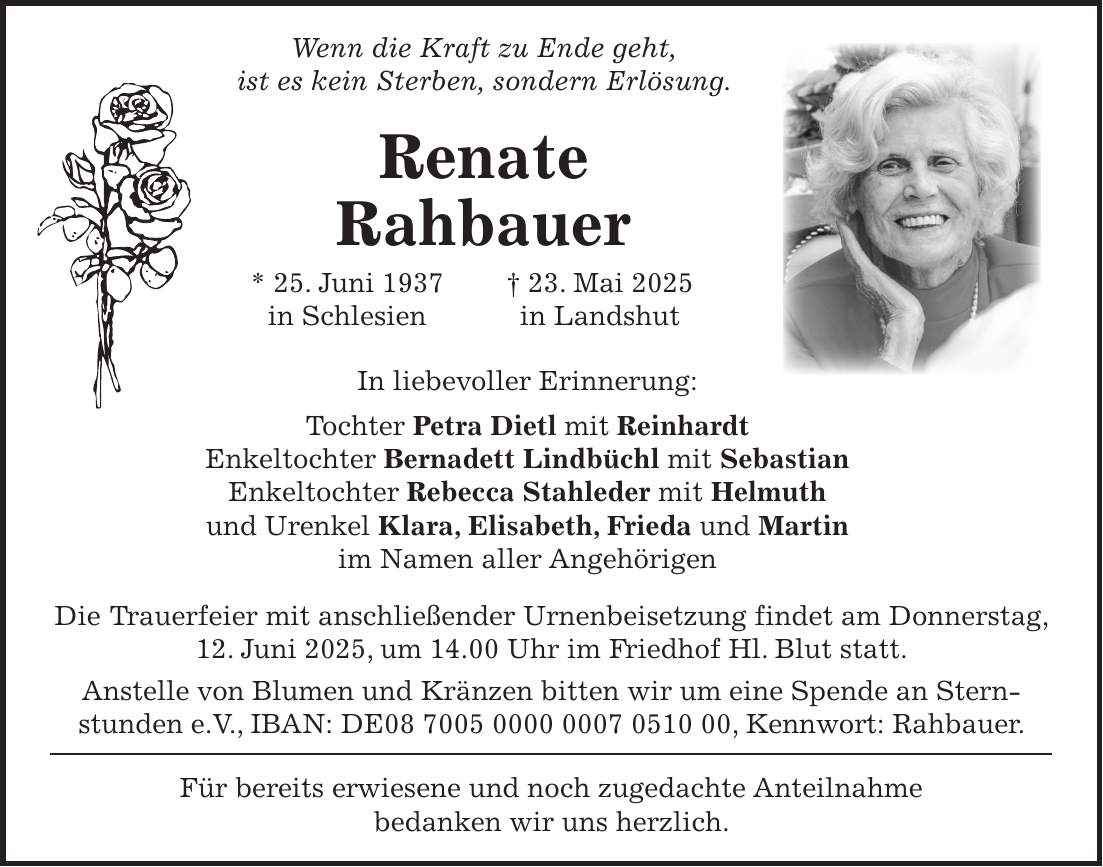  Wenn die Kraft zu Ende geht, ist es kein Sterben, sondern Erlösung. Renate Rahbauer * 25. Juni 1937 + 23. Mai 2025 in Schlesien in Landshut In liebevoller Erinnerung: Tochter Petra Dietl mit Reinhardt Enkeltochter Bernadett Lindbüchl mit Sebastian Enkeltochter Rebecca Stahleder mit Helmuth und Urenkel Klara, Elisabeth, Frieda und Martin im Namen aller Angehörigen Die Trauerfeier mit anschließender Urnenbeisetzung findet am Donnerstag, 12. Juni 2025, um 14.00 Uhr im Friedhof Hl. Blut statt. Anstelle von Blumen und Kränzen bitten wir um eine Spende an Stern­stunden e.V., IBAN: DE***, Kennwort: Rahbauer. Für bereits erwiesene und noch zugedachte Anteilnahme bedanken wir uns herzlich.