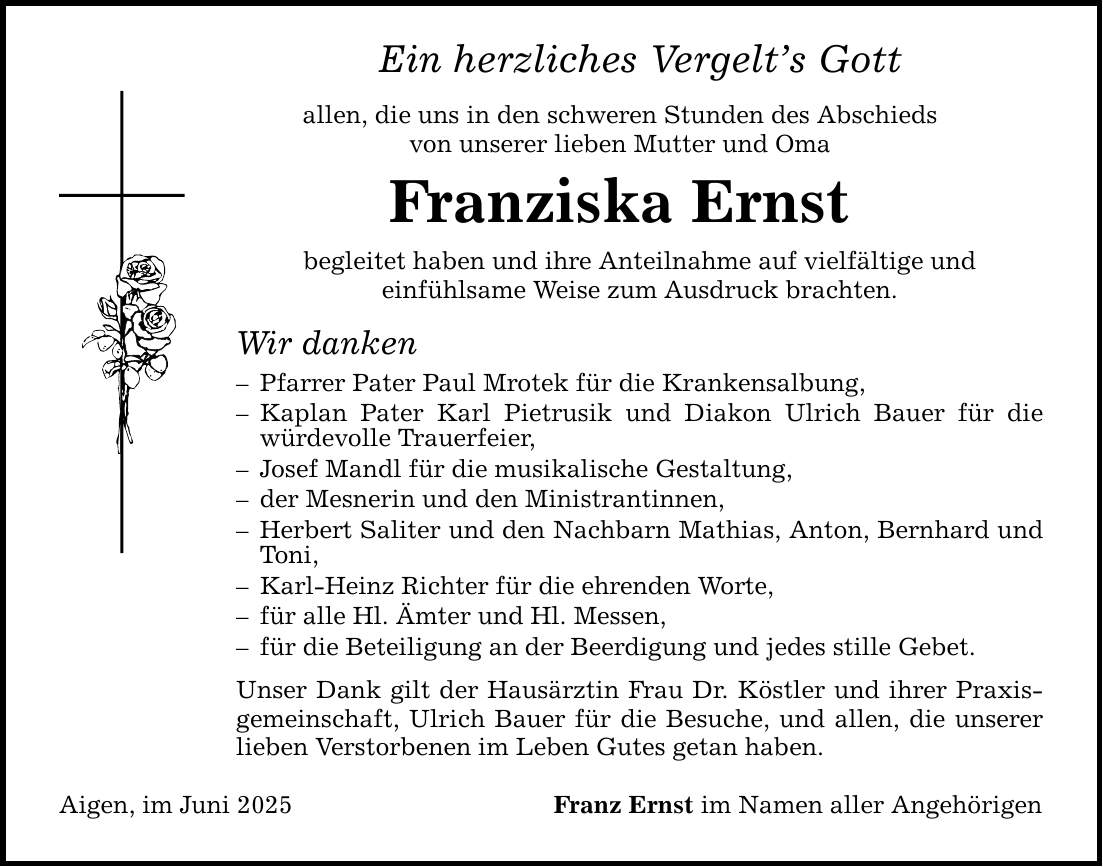 Ein herzliches Vergelt's Gott allen, die uns in den schweren Stunden des Abschieds von unserer lieben Mutter und Oma Franziska Ernst begleitet haben und ihre Anteilnahme auf vielfältige und einfühlsame Weise zum Ausdruck brachten. Wir danken - Pfarrer Pater Paul Mrotek für die Krankensalbung, - Kaplan Pater Karl Pietrusik und Diakon Ulrich Bauer für die würdevolle Trauerfeier, - Josef Mandl für die musikalische Gestaltung, - der Mesnerin und den Ministrantinnen, - Herbert Saliter und den Nachbarn Mathias, Anton, Bernhard und Toni, - Karl-Heinz Richter für die ehrenden Worte, - für alle Hl. Ämter und Hl. Messen, - für die Beteiligung an der Beerdigung und jedes stille Gebet. Unser Dank gilt der Hausärztin Frau Dr. Köstler und ihrer Praxisgemeinschaft, Ulrich Bauer für die Besuche, und allen, die unserer lieben Verstorbenen im Leben Gutes getan haben. Aigen, im Juni 2025 Franz Ernst im Namen aller Angehörigen