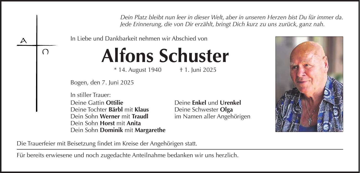 Dein Platz bleibt nun leer in dieser Welt, aber in unseren Herzen bist Du für immer da. Jede Erinnerung, die von Dir erzählt, bringt Dich kurz zu uns zurück, ganz nah. In Liebe und Dankbarkeit nehmen wir Abschied von Alfons Schuster * 14. August 1940 + 1. Juni 2025 Bogen, den 7. Juni 2025 In stiller Trauer: Deine Gattin Ottilie Deine Enkel und Urenkel Deine Tochter Bärbl mit Klaus Deine Schwester Olga Dein Sohn Werner mit Traudl im Namen aller Angehörigen Dein Sohn Horst mit Anita Dein Sohn Dominik mit Margarethe Die Trauerfeier mit Beisetzung findet im Kreise der Angehörigen statt. Für bereits erwiesene und noch zugedachte Anteilnahme bedanken wir uns herzlich.
