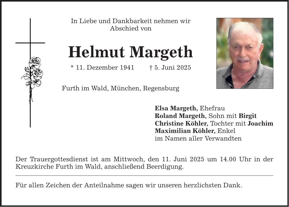 In Liebe und Dankbarkeit nehmen wir Abschied von Helmut Margeth * 11. Dezember 1941 _ 5. Juni 2025 Furth im Wald, München, Regensburg Der Trauergottesdienst ist am Mittwoch, den 11. Juni 2025 um 14.00 Uhr in der Kreuzkirche Furth im Wald, anschließend Beerdigung. Für allen Zeichen der Anteilnahme sagen wir unseren herzlichsten Dank. Elsa Margeth, Ehefrau Roland Margeth, Sohn mit Birgit Christine Köhler, Tochter mit Joachim Maximilian Köhler, Enkel im Namen aller Verwandten