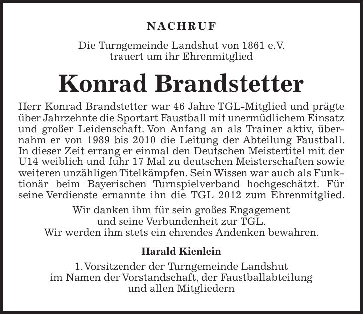 Nachruf Die Turngemeinde Landshut von 1861 e.V. trauert um ihr Ehrenmitglied Konrad Brandstetter Herr Konrad Brandstetter war 46 Jahre TGL-Mitglied und prägte über Jahrzehnte die Sportart Faustball mit unermüdlichem Einsatz und großer Leidenschaft. Von Anfang an als Trainer aktiv, übernahm er von 1989 bis 2010 die Leitung der Abteilung Faustball. In dieser Zeit errang er einmal den Deutschen Meistertitel mit der U14 weiblich und fuhr 17 Mal zu deutschen Meisterschaften sowie weiteren unzähligen Titelkämpfen. Sein Wissen war auch als Funktionär beim Bayerischen Turnspielverband hochgeschätzt. Für seine Verdienste ernannte ihn die TGL 2012 zum Ehrenmitglied. Wir danken ihm für sein großes Engagement und seine Verbundenheit zur TGL. Wir werden ihm stets ein ehrendes Andenken bewahren. Harald Kienlein 1. Vorsitzender der Turngemeinde Landshut im Namen der Vorstandschaft, der Faustballabteilung und allen Mitgliedern