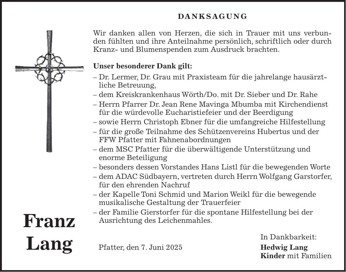 DANKSAGUNG Wir danken allen von Herzen, die sich in Trauer mit uns verbunden fühlten und ihre Anteilnahme persönlich, schriftlich oder durch Kranz- und Blumenspenden zum Ausdruck brachten. Unser besonderer Dank gilt: - Dr. Lermer, Dr. Grau mit Praxisteam für die jahrelange hausärztliche Betreuung, - dem Kreiskrankenhaus Wörth/Do. mit Dr. Sieber und Dr. Rahe - Herrn Pfarrer Dr. Jean Rene Mavinga Mbumba mit Kirchendienst für die würdevolle Eucharistiefeier und der Beerdigung - sowie Herrn Christoph Ebner für die umfangreiche Hilfestellung - für die große Teilnahme des Schützenvereins Hubertus und der FFW Pfatter mit Fahnenabordnungen - dem MSC Pfatter für die überwältigende Unterstützung und enorme Beteiligung - besonders dessen Vorstandes Hans Listl für die bewegenden Worte - dem ADAC Südbayern, vertreten durch Herrn Wolfgang Garstorfer, für den ehrenden Nachruf - der Kapelle Toni Schmid und Marion Weikl für die bewegende musikalische Gestaltung der Trauerfeier - der Familie Gierstorfer für die spontane Hilfestellung bei der Ausrichtung des Leichenmahles. In Dankbarkeit: Pfatter, den 7. Juni 2025 Hedwig Lang Kinder mit FamilienFranz Lang