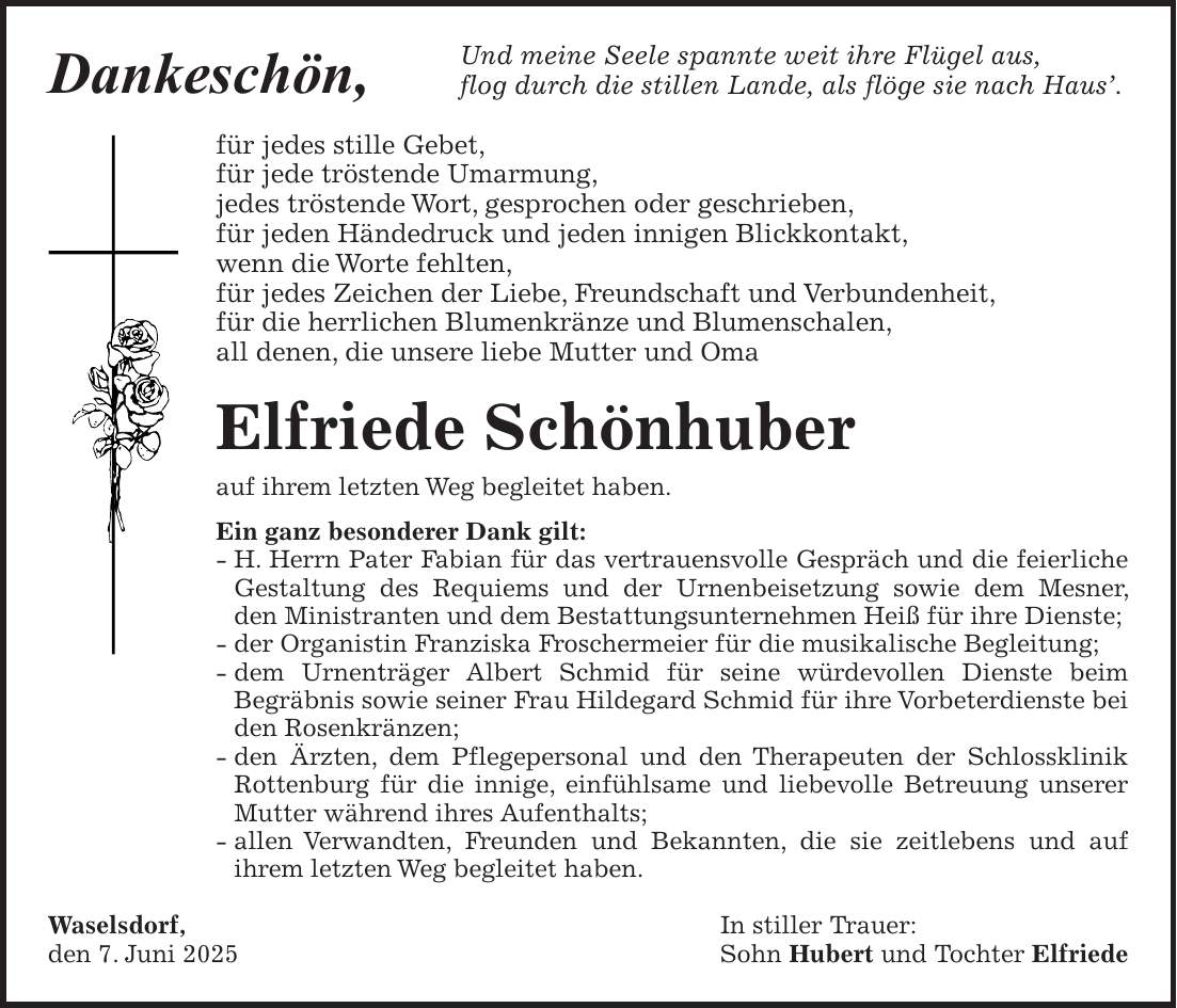 Und meine Seele spannte weit ihre Flügel aus, flog durch die stillen Lande, als flöge sie nach Haus'. für jedes stille Gebet, für jede tröstende Umarmung, jedes tröstende Wort, gesprochen oder geschrieben, für jeden Händedruck und jeden innigen Blickkontakt, wenn die Worte fehlten, für jedes Zeichen der Liebe, Freundschaft und Verbundenheit, für die herrlichen Blumenkränze und Blumenschalen, all denen, die unsere liebe Mutter und Oma Elfriede Schönhuber auf ihrem letzten Weg begleitet haben. Ein ganz besonderer Dank gilt: - H. Herrn Pater Fabian für das vertrauensvolle Gespräch und die feierliche Gestaltung des Requiems und der Urnenbeisetzung sowie dem Mesner, den Ministranten und dem Bestattungsunternehmen Heiß für ihre Dienste; - der Organistin Franziska Froschermeier für die musikalische Begleitung; - dem Urnenträger Albert Schmid für seine würdevollen Dienste beim Begräbnis sowie seiner Frau Hildegard Schmid für ihre Vorbeterdienste bei den Rosenkränzen; - den Ärzten, dem Pflegepersonal und den Therapeuten der Schlossklinik Rottenburg für die innige, einfühlsame und liebevolle Betreuung unserer Mutter während ihres Aufenthalts; - allen Verwandten, Freunden und Bekannten, die sie zeitlebens und auf ihrem letzten Weg begleitet haben. Waselsdorf, In stiller Trauer: den 7. Juni 2025 Sohn Hubert und Tochter ElfriedeDankeschön,
