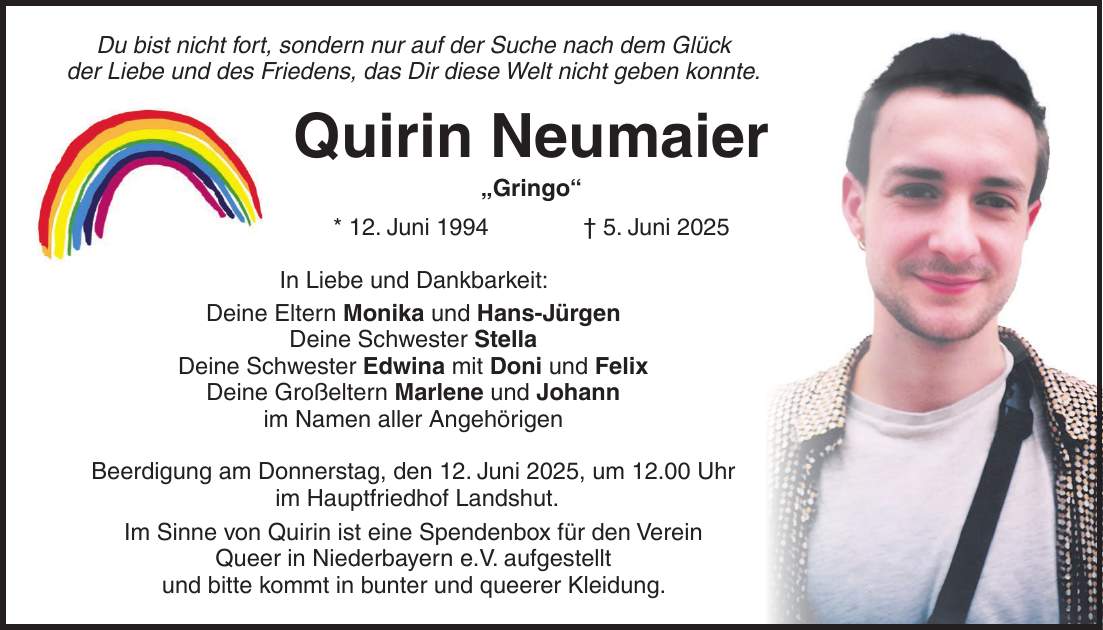 Du bist nicht fort, sondern nur auf der Suche nach dem Glück der Liebe und des Friedens, das Dir diese Welt nicht geben konnte. Quirin Neumaier 'Gringo' * 12. Juni 1994 + 5. Juni 2025 In Liebe und Dankbarkeit: Deine Eltern Monika und Hans-Jürgen Deine Schwester Stella Deine Schwester Edwina mit Doni und Felix Deine Großeltern Marlene und Johann im Namen aller Angehörigen Beerdigung am Donnerstag, den 12. Juni 2025, um 12.00 Uhr im Hauptfriedhof Landshut. Im Sinne von Quirin ist eine Spendenbox für den Verein Queer in Niederbayern e.V. aufgestellt und bitte kommt in bunter und queerer Kleidung.