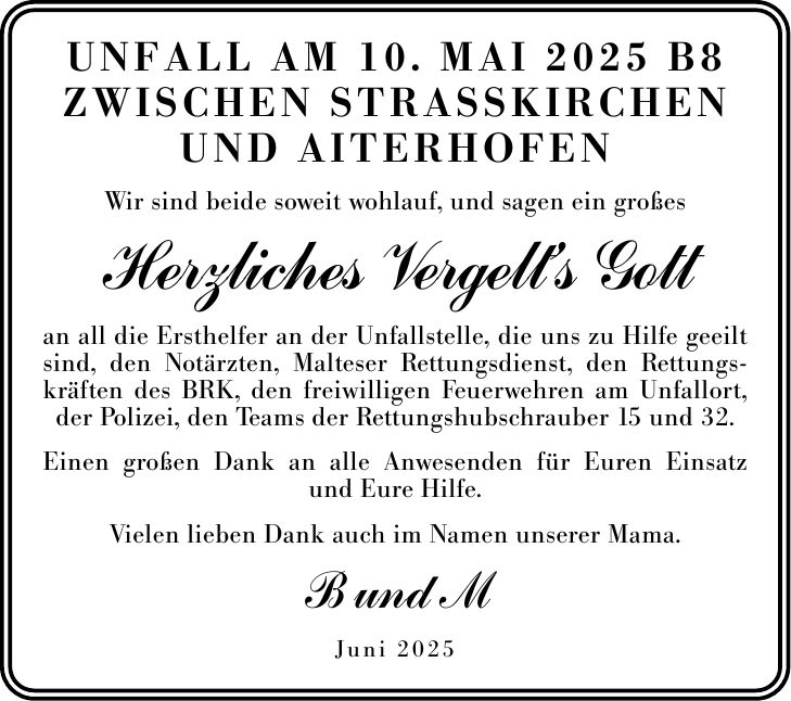 Herzliches Vergelt's Gott an all die Ersthelfer an der Unfallstelle, die uns zu Hilfe geeilt sind, den Notärzten, Malteser Rettungsdienst, den Rettungskräften des BRK, den freiwilligen Feuerwehren am Unfallort, der Polizei, den Teams der Rettungshubschrauber 15 und 32. Einen großen Dank an alle Anwesenden für Euren Einsatz und Eure Hilfe. Wir sind beide soweit wohlauf, und sagen ein großes Vielen lieben Dank auch im Namen unserer Mama. Juni 2025 Unfall am 10. Mai 2025 B8 zwischen Strasskirchen und Aiterhofen B und M