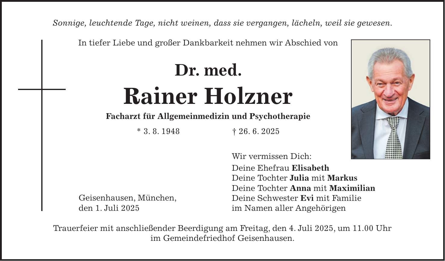 Sonnige, leuchtende Tage, nicht weinen, dass sie vergangen, lächeln, weil sie gewesen. In tiefer Liebe und großer Dankbarkeit nehmen wir Abschied von Dr. med. Rainer Holzner Facharzt für Allgemeinmedizin und Psychotherapie * 3. 8. 1948 + 26. 6. 2025 Wir vermissen Dich: Deine Ehefrau Elisabeth Deine Tochter Julia mit Markus Deine Tochter Anna mit Maximilian Deine Schwester Evi mit Familie im Namen aller Angehörigen Trauerfeier mit anschließender Beerdigung am Freitag, den 4. Juli 2025, um 11.00 Uhr im Gemeindefriedhof Geisenhausen.Geisenhausen, München, den 1. Juli 2025