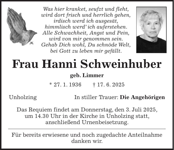 Was hier kranket, seufzt und fleht, wird dort frisch und herrlich gehen, irdisch werd ich ausgesät, himmlisch werd' ich auferstehen. Alle Schwachheit, Angst und Pein, wird von mir genommen sein. Gehab Dich wohl, Du schnöde Welt, bei Gott zu leben mir gefällt. Frau Hanni Schweinhuber geb. Limmer * 27. 1. 1936 + 17. 6. 2025 UnholzingIn stiller Trauer: Die Angehörigen Das Requiem findet am Donnerstag, den 3. Juli 2025, um 14.30 Uhr in der Kirche in Unholzing statt, anschließend Urnenbeisetzung. Für bereits erwiesene und noch zugedachte Anteilnahme danken wir.