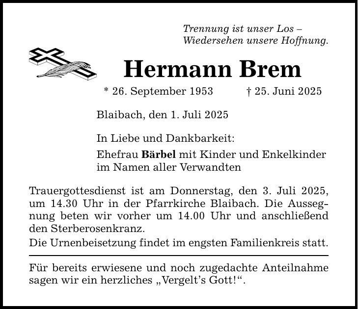 Trennung ist unser Los - Wiedersehen unsere Hoffnung. Hermann Brem * 26. September 1953 _ 25. Juni 2025 Blaibach, den 1. Juli 2025 In Liebe und Dankbarkeit: Ehefrau Bärbel mit Kinder und Enkelkinder im Namen aller Verwandten Trauergottesdienst ist am Donnerstag, den 3. Juli 2025, um 14.30 Uhr in der Pfarrkirche Blaibach. Die Aussegnung beten wir vorher um 14.00 Uhr und anschließend den Sterberosenkranz. Die Urnenbeisetzung findet im engsten Familienkreis statt. Für bereits erwiesene und noch zugedachte Anteilnahme sagen wir ein herzliches 