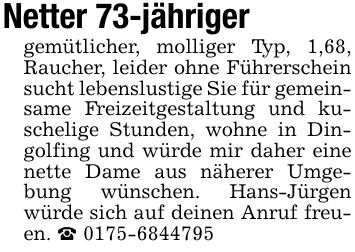 Netter 73-jähriger gemütlicher, molliger Typ, 1,68, Raucher, leider ohne Führerschein sucht lebenslustige Sie für gemeinsame Freizeitgestaltung und kuschelige Stunden, wohne in Dingolfing und würde mir daher eine nette Dame aus näherer Umgebung wünschen. Hans-Jürgen würde sich auf deinen Anruf freuen. _ ***