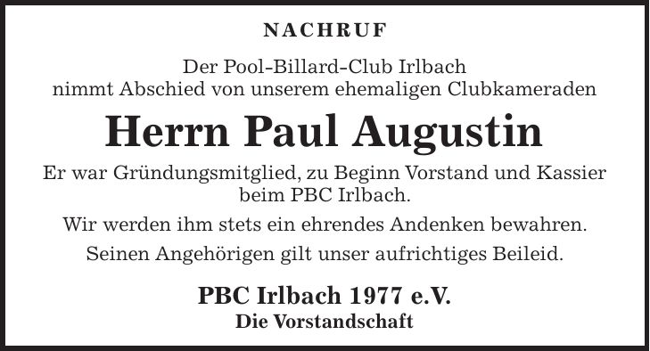 Nachruf Der Pool-Billard-Club Irlbach nimmt Abschied von unserem ehemaligen Clubkameraden Herrn Paul Augustin Er war Gründungsmitglied, zu Beginn Vorstand und Kassier beim PBC Irlbach. Wir werden ihm stets ein ehrendes Andenken bewahren. Seinen Angehörigen gilt unser aufrichtiges Beileid. PBC Irlbach 1977 e.V. Die Vorstandschaft