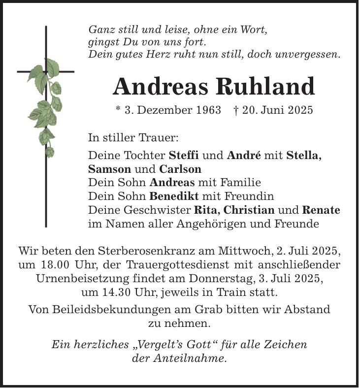 Ganz still und leise, ohne ein Wort, gingst Du von uns fort. Dein gutes Herz ruht nun still, doch unvergessen. Andreas Ruhland * 3. Dezember 1963 + 20. Juni 2025 In stiller Trauer: Deine Tochter Steffi und André mit Stella, Samson und Carlson Dein Sohn Andreas mit Familie Dein Sohn Benedikt mit Freundin Deine Geschwister Rita, Christian und Renate im Namen aller Angehörigen und Freunde Wir beten den Sterberosenkranz am Mittwoch, 2. Juli 2025, um 18.00 Uhr, der Trauergottesdienst mit anschließender Urnenbeisetzung findet am Donnerstag, 3. Juli 2025, um 14.30 Uhr, jeweils in Train statt. Von Beileidsbekundungen am Grab bitten wir Abstand zu nehmen. Ein herzliches 'Vergelt's Gott' für alle Zeichen der Anteilnahme.