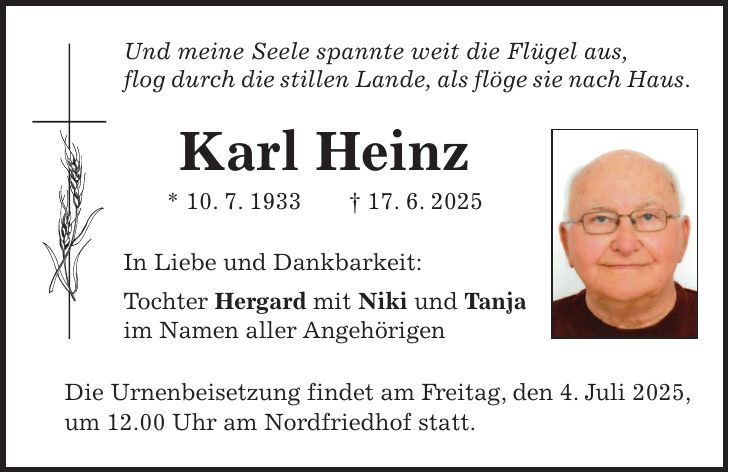 Und meine Seele spannte weit die Flügel aus, flog durch die stillen Lande, als flöge sie nach Haus. Karl Heinz * 10. 7. 1933 + 17. 6. 2025 In Liebe und Dankbarkeit: Tochter Hergard mit Niki und Tanja im Namen aller Angehörigen Die Urnenbeisetzung findet am Freitag, den 4. Juli 2025, um 12.00 Uhr am Nordfriedhof statt.