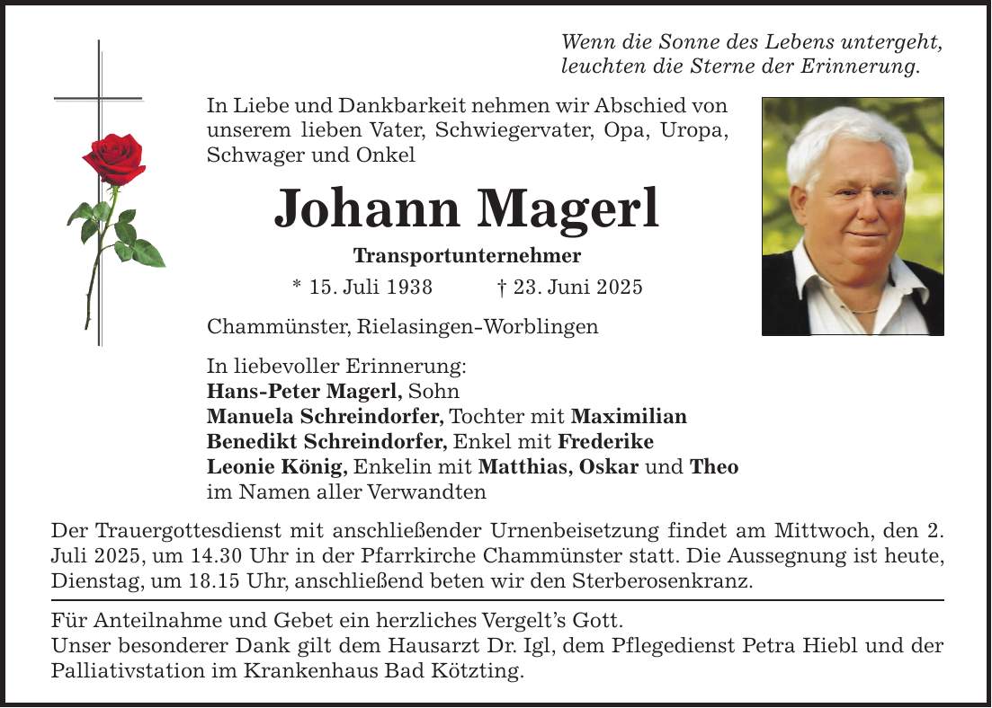 Wenn die Sonne des Lebens untergeht, leuchten die Sterne der Erinnerung. In Liebe und Dankbarkeit nehmen wir Abschied von unserem lieben Vater, Schwiegervater, Opa, Uropa, Schwager und Onkel Johann Magerl Transportunternehmer * 15. Juli 1938 + 23. Juni 2025 Chammünster, Rielasingen-Worblingen In liebevoller Erinnerung: Hans-Peter Magerl, Sohn Manuela Schreindorfer, Tochter mit Maximilian Benedikt Schreindorfer, Enkel mit Frederike Leonie König, Enkelin mit Matthias, Oskar und Theo im Namen aller Verwandten Der Trauergottesdienst mit anschließender Urnenbeisetzung findet am Mittwoch, den 2. Juli 2025, um 14.30 Uhr in der Pfarrkirche Chammünster statt. Die Aussegnung ist heute, Dienstag, um 18.15 Uhr, anschließend beten wir den Sterberosenkranz. Für Anteilnahme und Gebet ein herzliches Vergelt's Gott. Unser besonderer Dank gilt dem Hausarzt Dr. Igl, dem Pflegedienst Petra Hiebl und der Palliativstation im Krankenhaus Bad Kötzting.